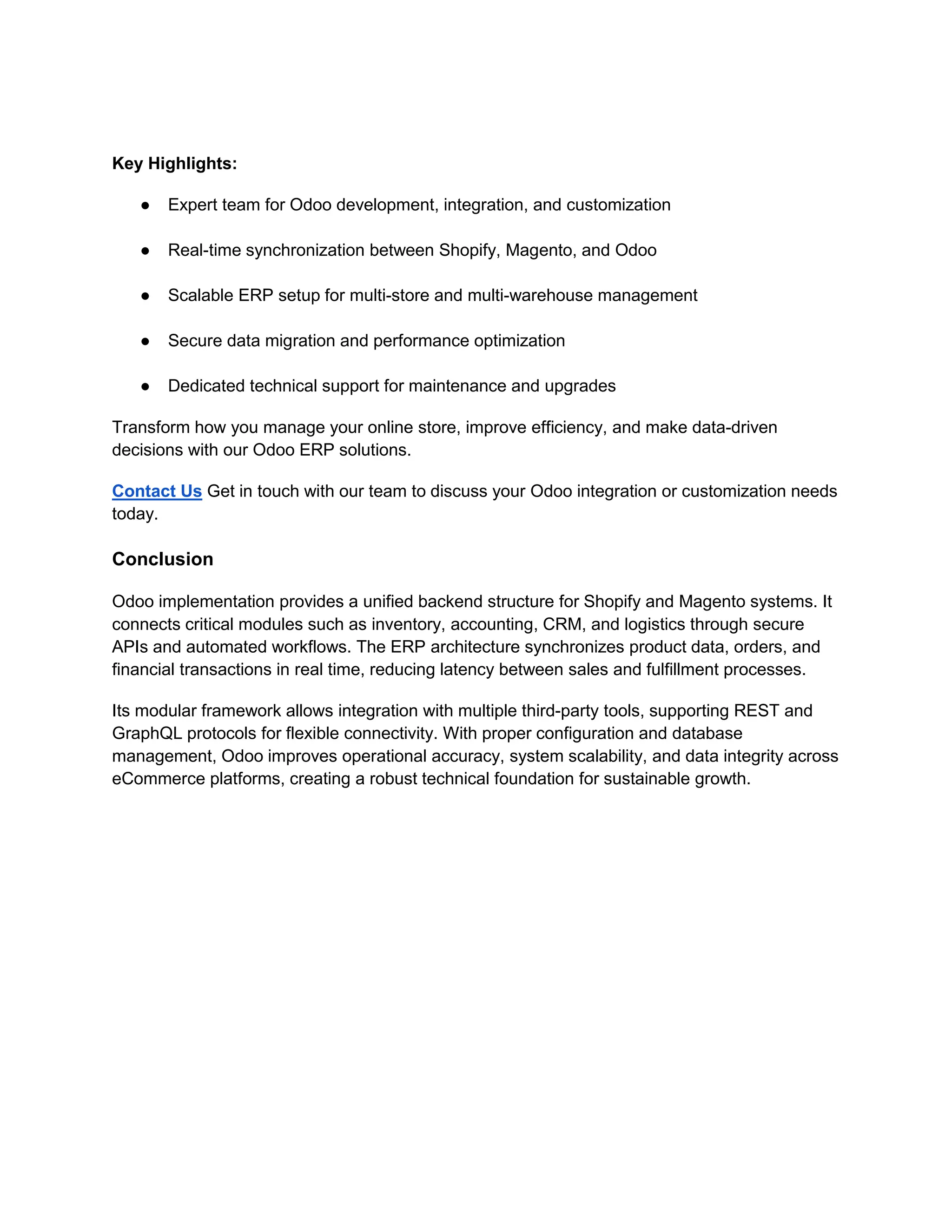 Key Highlights:
● Expert team for Odoo development, integration, and customization
● Real-time synchronization between Shopify, Magento, and Odoo
● Scalable ERP setup for multi-store and multi-warehouse management
● Secure data migration and performance optimization
● Dedicated technical support for maintenance and upgrades
Transform how you manage your online store, improve efficiency, and make data-driven
decisions with our Odoo ERP solutions.
Contact Us Get in touch with our team to discuss your Odoo integration or customization needs
today.
Conclusion
Odoo implementation provides a unified backend structure for Shopify and Magento systems. It
connects critical modules such as inventory, accounting, CRM, and logistics through secure
APIs and automated workflows. The ERP architecture synchronizes product data, orders, and
financial transactions in real time, reducing latency between sales and fulfillment processes.
Its modular framework allows integration with multiple third-party tools, supporting REST and
GraphQL protocols for flexible connectivity. With proper configuration and database
management, Odoo improves operational accuracy, system scalability, and data integrity across
eCommerce platforms, creating a robust technical foundation for sustainable growth.
 