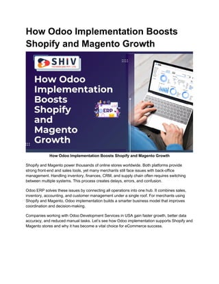 How Odoo Implementation Boosts
Shopify and Magento Growth
How Odoo Implementation Boosts Shopify and Magento Growth
Shopify and Magento power thousands of online stores worldwide. Both platforms provide
strong front-end and sales tools, yet many merchants still face issues with back-office
management. Handling inventory, finances, CRM, and supply chain often requires switching
between multiple systems. This process creates delays, errors, and confusion.
Odoo ERP solves these issues by connecting all operations into one hub. It combines sales,
inventory, accounting, and customer management under a single roof. For merchants using
Shopify and Magento, Odoo implementation builds a smarter business model that improves
coordination and decision-making.
Companies working with Odoo Development Services in USA gain faster growth, better data
accuracy, and reduced manual tasks. Let’s see how Odoo implementation supports Shopify and
Magento stores and why it has become a vital choice for eCommerce success.
 
