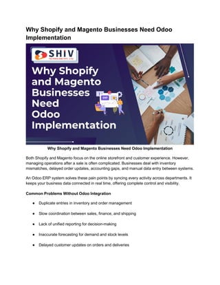 Why Shopify and Magento Businesses Need Odoo
Implementation
Why Shopify and Magento Businesses Need Odoo Implementation
Both Shopify and Magento focus on the online storefront and customer experience. However,
managing operations after a sale is often complicated. Businesses deal with inventory
mismatches, delayed order updates, accounting gaps, and manual data entry between systems.
An Odoo ERP system solves these pain points by syncing every activity across departments. It
keeps your business data connected in real time, offering complete control and visibility.
Common Problems Without Odoo Integration
● Duplicate entries in inventory and order management
● Slow coordination between sales, finance, and shipping
● Lack of unified reporting for decision-making
● Inaccurate forecasting for demand and stock levels
● Delayed customer updates on orders and deliveries
 