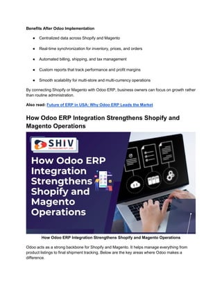 Benefits After Odoo Implementation
● Centralized data across Shopify and Magento
● Real-time synchronization for inventory, prices, and orders
● Automated billing, shipping, and tax management
● Custom reports that track performance and profit margins
● Smooth scalability for multi-store and multi-currency operations
By connecting Shopify or Magento with Odoo ERP, business owners can focus on growth rather
than routine administration.
Also read: Future of ERP in USA: Why Odoo ERP Leads the Market
How Odoo ERP Integration Strengthens Shopify and
Magento Operations
How Odoo ERP Integration Strengthens Shopify and Magento Operations
Odoo acts as a strong backbone for Shopify and Magento. It helps manage everything from
product listings to final shipment tracking. Below are the key areas where Odoo makes a
difference.
 