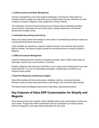 1. Unified Inventory and Order Management
Inventory management is one of the toughest challenges in eCommerce. Odoo helps you
maintain real-time visibility into stock levels across multiple sales channels. Whenever an order
is placed on Shopify or Magento, Odoo updates the inventory instantly.
This automation removes manual tracking errors and keeps product availability consistent
across all stores. Businesses can set reorder points, manage warehouses, and forecast
demand with complete control.
2. Automated Accounting and Invoicing
Odoo’s accounting module links directly to online orders. It automatically generates invoices and
records payments without manual work.
It also simplifies tax calculations, supports multiple currencies, and maintains clean financial
data for auditing. This feature is highly valuable for international stores running on Shopify or
Magento.
3. CRM and Customer Management
Customer relationships drive retention and repeat purchases. Odoo’s CRM module stores all
client data, inquiries, and communication in one place.
Shopify or Magento sales data syncs with Odoo, so your support and marketing teams can track
every interaction. You can run personalized campaigns, manage leads, and follow up on
customer issues quickly.
4. Real-Time Reporting and Business Insights
Odoo offers dashboards that combine sales, marketing, inventory, and accounting data.
Business owners can track daily performance, profit margins, and conversion rates instantly.
This helps Shopify and Magento store owners make faster, data-backed decisions.
Key Features of Odoo ERP Customization for Shopify and
Magento
Every business has its own workflow. Odoo’s flexibility allows deep customization to match your
exact needs. Through Odoo ERP Customization Services, developers can modify modules,
build new integrations, and create tailored automation for your store.
 