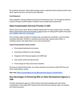 By combining all reports, Odoo helps business owners understand which products perform best,
which regions sell more, and how to price effectively.
Cost Reduction
Odoo integration reduces software licensing and maintenance costs. You manage all business
functions through one ERP platform instead of using multiple disconnected tools.
Odoo Customization Services Provider in USA
Odoo’s open-source nature allows complete customization for every business type. An expert
Odoo Customization Services Provider in USA focuses on building ERP systems that match
your workflow, team size, and industry.
Such providers adjust modules to manage retail, manufacturing, wholesale, or service-based
processes effectively. Whether it’s adjusting warehouse logic, adding custom fields, or
modifying reports, they adapt Odoo to your exact requirements.
Typical Customization Areas Include:
● Personalized dashboards and reports
● Automated workflows for order handling
● Integration with third-party logistics and CRM tools
● User access control and data security
● Theme design for Odoo eCommerce websites
By hiring an experienced provider, you reduce downtime and achieve a faster ROI from your
Odoo implementation project.
Also read: Odoo Customization for the Manufacturing Sector in South Africa
Key Advantages of Partnering With an Odoo Development Agency in
USA
An Odoo development agency in USA combines technical knowledge with local market
understanding. They design ERP solutions that meet American business needs, tax systems,
and industry practices.
 