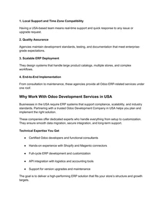 1. Local Support and Time Zone Compatibility
Having a USA-based team means real-time support and quick response to any issue or
upgrade request.
2. Quality Assurance
Agencies maintain development standards, testing, and documentation that meet enterprise-
grade expectations.
3. Scalable ERP Deployment
They design systems that handle large product catalogs, multiple stores, and complex
workflows.
4. End-to-End Implementation
From consultation to maintenance, these agencies provide all Odoo ERP-related services under
one roof.
Why Work With Odoo Development Services in USA
Businesses in the USA require ERP systems that support compliance, scalability, and industry
standards. Partnering with a trusted Odoo Development Company in USA helps you plan and
implement the right solution.
These companies offer dedicated experts who handle everything from setup to customization.
They ensure smooth data migration, secure integration, and long-term support.
Technical Expertise You Get
● Certified Odoo developers and functional consultants
● Hands-on experience with Shopify and Magento connectors
● Full-cycle ERP development and customization
● API integration with logistics and accounting tools
● Support for version upgrades and maintenance
The goal is to deliver a high-performing ERP solution that fits your store’s structure and growth
targets.
 