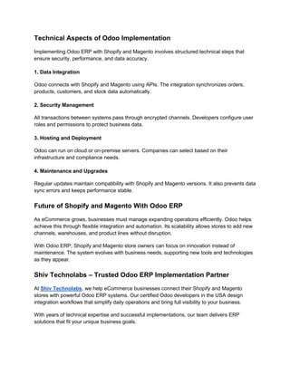 Technical Aspects of Odoo Implementation
Implementing Odoo ERP with Shopify and Magento involves structured technical steps that
ensure security, performance, and data accuracy.
1. Data Integration
Odoo connects with Shopify and Magento using APIs. The integration synchronizes orders,
products, customers, and stock data automatically.
2. Security Management
All transactions between systems pass through encrypted channels. Developers configure user
roles and permissions to protect business data.
3. Hosting and Deployment
Odoo can run on cloud or on-premise servers. Companies can select based on their
infrastructure and compliance needs.
4. Maintenance and Upgrades
Regular updates maintain compatibility with Shopify and Magento versions. It also prevents data
sync errors and keeps performance stable.
Future of Shopify and Magento With Odoo ERP
As eCommerce grows, businesses must manage expanding operations efficiently. Odoo helps
achieve this through flexible integration and automation. Its scalability allows stores to add new
channels, warehouses, and product lines without disruption.
With Odoo ERP, Shopify and Magento store owners can focus on innovation instead of
maintenance. The system evolves with business needs, supporting new tools and technologies
as they appear.
Shiv Technolabs – Trusted Odoo ERP Implementation Partner
At Shiv Technolabs, we help eCommerce businesses connect their Shopify and Magento
stores with powerful Odoo ERP systems. Our certified Odoo developers in the USA design
integration workflows that simplify daily operations and bring full visibility to your business.
With years of technical expertise and successful implementations, our team delivers ERP
solutions that fit your unique business goals.
 