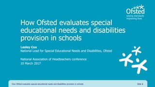 How Ofsted evaluates special
educational needs and disabilities
provision in schools
Lesley Cox
National Lead for Special Educational Needs and Disabilities, Ofsted
National Association of Headteachers conference
10 March 2017
How Ofsted evaluates special educational needs and disabilities provision in schools Slide 1
 
