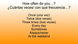 How often do you…?
¿Cuántas veces/ con qué frecuencia…?
Once (una vez)
Twice (dos veces)
Three times (tres veces)
Every day
Sometimes
Always/never
At the weekend