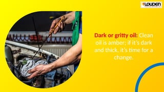 Dark or gritty oil: Clean
oil is amber; if it’s dark
and thick, it’s time for a
change.
 