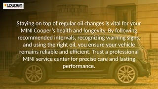 Staying on top of regular oil changes is vital for your
MINI Cooper’s health and longevity. By following
recommended intervals, recognizing warning signs,
and using the right oil, you ensure your vehicle
remains reliable and efficient. Trust a professional
MINI service center for precise care and lasting
performance.
 