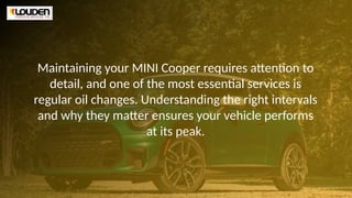 Maintaining your MINI Cooper requires attention to
detail, and one of the most essential services is
regular oil changes. Understanding the right intervals
and why they matter ensures your vehicle performs
at its peak.
 