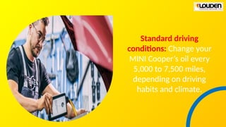 Standard driving
conditions: Change your
MINI Cooper’s oil every
5,000 to 7,500 miles,
depending on driving
habits and climate.
 