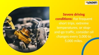 Severe driving
conditions: For frequent
short trips, extreme
temperatures, or stop-
and-go traffic, consider oil
changes every 3,000 to
5,000 miles.
 
