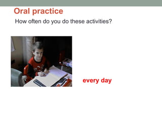 Oral practice
How often do you do these activities?
do homework
every day
A: How often do you do your homework?
B: Every day.
 