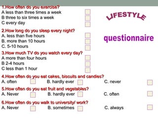 1.How often do you exercise?1.How often do you exercise?
A less than three times a weekA less than three times a week
B three to six times a weekB three to six times a week
C every dayC every day
2.How long do you sleep every night?2.How long do you sleep every night?
A. less than five hoursA. less than five hours
B. more than 10 hoursB. more than 10 hours
C. 5-10 hoursC. 5-10 hours
3.How much TV do you watch every day?3.How much TV do you watch every day?
A more than four hoursA more than four hours
B 2-4 hoursB 2-4 hours
C less than 1 hourC less than 1 hour
4.How often do you eat cakes, biscuits and candies?4.How often do you eat cakes, biscuits and candies?
A. often B. hardly ever C. neverA. often B. hardly ever C. never
5.How often do you eat fruit and vegetables?5.How often do you eat fruit and vegetables?
A. Never B. hardly ever C. oftenA. Never B. hardly ever C. often
6.How often do you walk to university/ work?6.How often do you walk to university/ work?
A. Never B. sometimes C. alwaysA. Never B. sometimes C. always
 