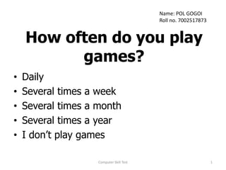 How often do you play
games?
• Daily
• Several times a week
• Several times a month
• Several times a year
• I don’t play games
1
Computer Skill Test
Name: POL GOGOI
Roll no. 7002517873
 