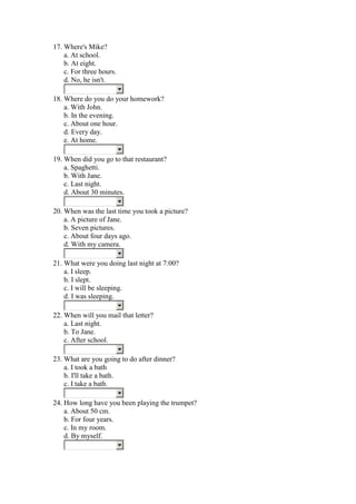 17. Where's Mike?
    a. At school.
    b. At eight.
    c. For three hours.
    d. No, he isn't.

18. Where do you do your homework?
    a. With John.
    b. In the evening.
    c. About one hour.
    d. Every day.
    e. At home.

19. When did you go to that restaurant?
    a. Spaghetti.
    b. With Jane.
    c. Last night.
    d. About 30 minutes.

20. When was the last time you took a picture?
    a. A picture of Jane.
    b. Seven pictures.
    c. About four days ago.
    d. With my camera.

21. What were you doing last night at 7:00?
    a. I sleep.
    b. I slept.
    c. I will be sleeping.
    d. I was sleeping.

22. When will you mail that letter?
    a. Last night.
    b. To Jane.
    c. After school.

23. What are you going to do after dinner?
    a. I took a bath
    b. I'll take a bath.
    c. I take a bath.

24. How long have you been playing the trumpet?
    a. About 50 cm.
    b. For four years.
    c. In my room.
    d. By myself.
 