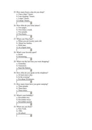 25. How many hours a day do you sleep?
    a. I have slept 7 hours.
    b. I am sleeping 7 hours.
    c. I slept 7 hours.
    d. I sleep 7 hours.

26. How often do you write letters?
    a. Two pages.
    b. Two times a week.
    c. Two people.
    d. Two hours.

27. Where can I buy beer?
    a. When you are twenty years old.
    b. About two bottles.
    c. With Jane.
    d. At a liquor store.

28. What's your favorite sport?
    a. Swim.
    b. Swimming.

29. When was the last time you went shopping?
    a. Yesterday.
    b. Tomorrow.
    c. Near the Station.

30. How often do you speak on the telephone?
    a. At least once a day.
    b. In the evening?
    c. For about 30 minutes.

31. How many times have you gone camping?
    a. Three people.
    b. Three days.
    c. Three times.

32. When's your birthday?
    a. November two.
    b. November twice.
    c. November second.

33. Where are you from?
    a. New York.
    b. 1982.
    c. At school.
 