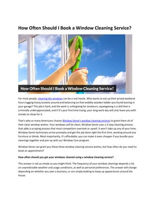 How Often Should I Book a Window Cleaning Service?
For most people, cleaning the windows can be a real hassle. Who wants to eat up their prized weekend
hours lugging heavy buckets around and balancing on that wobbly wooden ladder you found leaning in
your garage? The job is hard, and the work is unforgiving for amateurs; squeegeeing is a skill that is
criminally underappreciated, and if it’s your first time trying, your long work day will only leave you with
streaks to show for it.
That’s why so many Americans choose Window Genie’s window cleaning services to grant them all of
their clean window wishes. Your windows will be clean; Window Genie uses a 3-step cleaning process
that adds a scraping process that most competitors overlook or upsell. It won’t take up any of your time;
Window Genie technicians arrive promptly and get the job done right the first time, working around any
furniture or blinds. Most importantly, it’s affordable; you can make it even cheaper if you bundle your
cleanings together and join up with our Window Care program.
Window Genie can grant you these three window cleaning service wishes, but how often do you need to
book an appointment?
How often should you get your windows cleaned using a window cleaning service?
This answer is not as simple as you might think. The frequency of your window cleanings depends a lot
on unpredictable weather and usage conditions, as well as personal preferences. The answer will change
depending on whether you own a business, or are simply looking to keep up appearances around the
house.
 