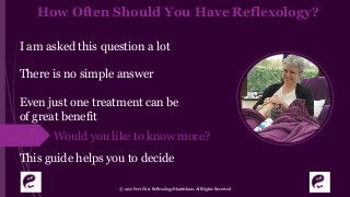 How Often Should You Have Reflexology?
I am asked this question a lot
There is no simple answer
Even just one treatment can be
of great benefit.
This guide helps you to decide
© 2017 Feet First Reflexology Bluntisham. All Rights Reserved
Would you like to know more?
 