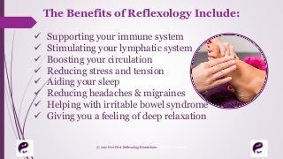 The Benefits of Reflexology Include:
 Supporting your immune system
 Stimulating your lymphatic system
 Boosting your circulation
 Reducing stress and tension
 Aiding your sleep
 Reducing headaches & migraines
 Helping with irritable bowel syndrome
 Giving you a feeling of deep relaxation
© 2017 Feet First Reflexology Bluntisham. All Rights Reserved
 