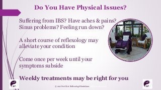 Do You Have Physical Issues?
Suffering from IBS? Have aches & pains?
Sinus problems? Feeling run down?
A short course of reflexology may
alleviate your condition
Come once per week until your
symptoms subside
Weekly treatments may be right for you
© 2017 Feet First Reflexology Bluntisham. All Rights Reserved
 