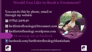 Would You Like to Book a Treatment?
You can do this by phone, email or
through my website
© 2017 Feet First Reflexology Bluntisham. All Rights Reserved
07835 340940
feetfirstreflexology@btconnect.com
feetfirstreflexology.wordpress.com
Or message me on Facebook
facebook.com/feetfirstreflexologybluntisham
 