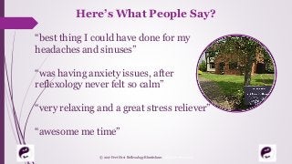 Here’s What People Say?
“best thing I could have done for my
headaches and sinuses”
“was having anxiety issues, after
reflexology never felt so calm”
“very relaxing and a great stress reliever”
“awesome me time”
© 2017 Feet First Reflexology Bluntisham. All Rights Reserved
 