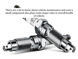 There are a lot to know about vehicle maintenance and even a
small component also plays some major roles in overall health
of vehicle.
 