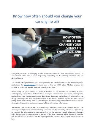 Know how often should you change your
car engine oil?
Everybody is aware of changing a car's oil at some time, but how often should you do so?
The answer varies and is quite perplexing depending on the driving conditions and the
driving history.
 Let us make things easier for you. The age before the advancements in fuel-delivery systems
predictions for car oil-change intervals was as low as 3000 miles. Modern engines are
capable of extending service intervals up to 10,000 miles. 
Don't worry if your vehicle is new! A built-in oil-life monitor is available in some
contemporary automobiles. It keeps track of engine temperatures, cold starts, driving time,
resting hours, and engine speeds using algorithms, detectors, and software. Simply follow the
oil type, mileage, and time recommendations in the owner's manual, if you don't want to void
your powertrain warranty. Most of the time you will be driving your car to the service centers
for required inspections and maintenance, which will include oil changes.
 Remember that the oil monitor is set to the appropriate oil type in the owner's manual. The
steering wheel provides service warnings. You can see the remaining oil life as a percentage
in some of the information screens setups. It is not the same as the red oil-pressure flashing
light that appears when the engine is started. If the light comes on while driving, it signifies
you are low on oil or have a severe engine problem. Then it's time to park and turn off the
key.
 