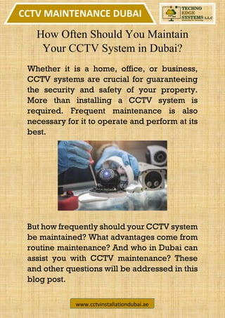 CCTV MAINTENANCE DUBAI
www.cctvinstallationdubai.ae
How Often Should You Maintain
Your CCTV System in Dubai?
Whether it is a home, office, or business,
CCTV systems are crucial for guaranteeing
the security and safety of your property.
More than installing a CCTV system is
required. Frequent maintenance is also
necessary for it to operate and perform at its
best.
But how frequently should your CCTV system
be maintained? What advantages come from
routine maintenance? And who in Dubai can
assist you with CCTV maintenance? These
and other questions will be addressed in this
blog post.
 