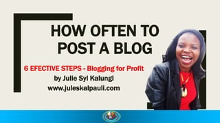 HOW OFTEN TO
POST A BLOG
6 EFECTIVE STEPS - Blogging for Profit
by Julie Syl Kalungi
www.juleskalpauli.com
 