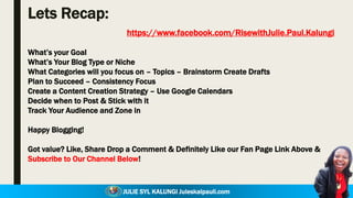 JULIE SYL KALUNGI Juleskalpauli.com
Lets Recap:
What’s your Goal
What’s Your Blog Type or Niche
What Categories will you focus on – Topics – Brainstorm Create Drafts
Plan to Succeed – Consistency Focus
Create a Content Creation Strategy – Use Google Calendars
Decide when to Post & Stick with it
Track Your Audience and Zone in
Happy Blogging!
Got value? Like, Share Drop a Comment & Definitely Like our Fan Page Link Above &
Subscribe to Our Channel Below!
https://www.facebook.com/RisewithJulie.Paul.Kalungi
 
