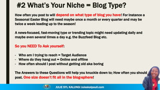 JULIE SYL KALUNGI Juleskalpauli.com
#2 What’s Your Niche = Blog Type?
How often you post to will depend on what type of blog you have! For instance a
Seasonal Easter Blog will need maybe once a month or every quarter and may be
twice a week leading up to the season!
A news-focused, fast-moving type or trending topic might need updating daily and
maybe even several times a day e.g. the Buzzfeed Blog etc.
So you NEED To Ask yourself:
- Who am I trying to reach = Target Audience
- Where do they hang out = Online and offline
- How often should I post without getting old aka boring
The Answers to these Questions will help you knuckle down to; How often you should
post. One size doesn’t fit all in the blog-sphere!
 