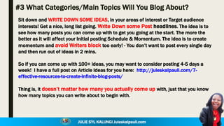 JULIE SYL KALUNGI Juleskalpauli.com
#3 What Categories/Main Topics Will You Blog About?
Sit down and WRITE DOWN SOME IDEAS, in your areas of interest or Target audience
interests! Get a nice, long list going. Write Down some Post headlines. The idea is to
see how many posts you can come up with to get you going at the start. The more the
better as it will affect your Initial posting Schedule & Momentum. The idea is to create
momentum and avoid Writers block too early! - You don’t want to post every single day
and then run out of ideas in 2 mins.
So if you can come up with 100+ ideas, you may want to consider posting 4-5 days a
week! I have a full post on Article Ideas for you here: http://juleskalpauli.com/7-
effective-resources-to-create-infinite-blog-posts/
Thing is, it doesn’t matter how many you actually come up with, just that you know
how many topics you can write about to begin with.
 