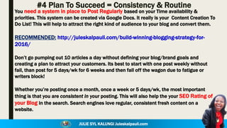 JULIE SYL KALUNGI Juleskalpauli.com
#4 Plan To Succeed = Consistency & Routine
You need a system in place to Post Regularly based on your Time availability &
priorities. This system can be created via Google Docs. It really is your Content Creation To
Do List! This will help to attract the right kind of audience to your blog and convert them.
RECOMMENDED: http://juleskalpauli.com/build-winning-blogging-strategy-for-
2016/
Don’t go pumping out 10 articles a day without defining your blog/brand goals and
creating a plan to attract your customers. Its best to start with one post weekly without
fail, than post for 5 days/wk for 6 weeks and then fall off the wagon due to fatigue or
writers block!
Whether you’re posting once a month, once a week or 5 days/wk, the most important
thing is that you are consistent in your posting. This will also help the your SEO Rating of
your Blog in the search. Search engines love regular, consistent fresh content on a
website.
 