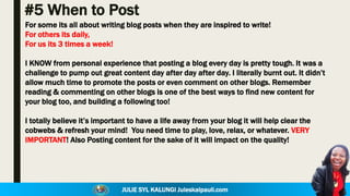 JULIE SYL KALUNGI Juleskalpauli.com
#5 When to Post
For some its all about writing blog posts when they are inspired to write!
For others its daily,
For us its 3 times a week!
I KNOW from personal experience that posting a blog every day is pretty tough. It was a
challenge to pump out great content day after day after day. I literally burnt out. It didn’t
allow much time to promote the posts or even comment on other blogs. Remember
reading & commenting on other blogs is one of the best ways to find new content for
your blog too, and building a following too!
I totally believe it’s important to have a life away from your blog it will help clear the
cobwebs & refresh your mind! You need time to play, love, relax, or whatever. VERY
IMPORTANT! Also Posting content for the sake of it will impact on the quality!
 