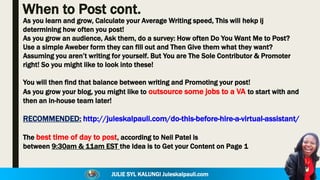 JULIE SYL KALUNGI Juleskalpauli.com
When to Post cont.
As you learn and grow, Calculate your Average Writing speed, This will hekp ij
determining how often you post!
As you grow an audience, Ask them, do a survey: How often Do You Want Me to Post?
Use a simple Aweber form they can fill out and Then Give them what they want?
Assuming you aren’t writing for yourself. But You are The Sole Contributor & Promoter
right! So you might like to look into these!
You will then find that balance between writing and Promoting your post!
As you grow your blog, you might like to outsource some jobs to a VA to start with and
then an in-house team later!
RECOMMENDED: http://juleskalpauli.com/do-this-before-hire-a-virtual-assistant/
The best time of day to post, according to Neil Patel is
between 9:30am & 11am EST the Idea is to Get your Content on Page 1
 