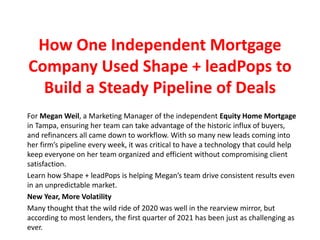 How One Independent Mortgage
Company Used Shape + leadPops to
Build a Steady Pipeline of Deals
For Megan Weil, a Marketing Manager of the independent Equity Home Mortgage
in Tampa, ensuring her team can take advantage of the historic influx of buyers,
and refinancers all came down to workflow. With so many new leads coming into
her firm’s pipeline every week, it was critical to have a technology that could help
keep everyone on her team organized and efficient without compromising client
satisfaction.
Learn how Shape + leadPops is helping Megan’s team drive consistent results even
in an unpredictable market.
New Year, More Volatility
Many thought that the wild ride of 2020 was well in the rearview mirror, but
according to most lenders, the first quarter of 2021 has been just as challenging as
ever.
 