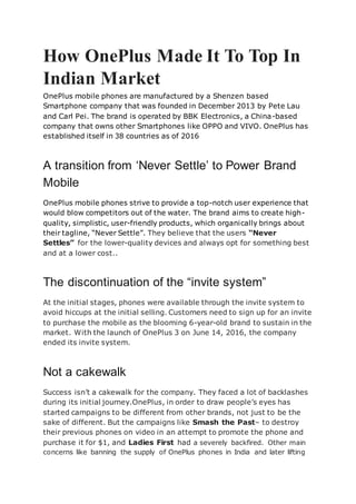 How OnePlus Made It To Top In
Indian Market
OnePlus mobile phones are manufactured by a Shenzen based
Smartphone company that was founded in December 2013 by Pete Lau
and Carl Pei. The brand is operated by BBK Electronics, a China-based
company that owns other Smartphones like OPPO and VIVO. OnePlus has
established itself in 38 countries as of 2016
A transition from ‘Never Settle’ to Power Brand
Mobile
OnePlus mobile phones strive to provide a top-notch user experience that
would blow competitors out of the water. The brand aims to create high-
quality, simplistic, user-friendly products, which organically brings about
their tagline, “Never Settle”. They believe that the users “Never
Settles” for the lower-quality devices and always opt for something best
and at a lower cost..
The discontinuation of the “invite system”
At the initial stages, phones were available through the invite system to
avoid hiccups at the initial selling. Customers need to sign up for an invite
to purchase the mobile as the blooming 6-year-old brand to sustain in the
market. With the launch of OnePlus 3 on June 14, 2016, the company
ended its invite system.
Not a cakewalk
Success isn’t a cakewalk for the company. They faced a lot of backlashes
during its initial journey.OnePlus, in order to draw people’s eyes has
started campaigns to be different from other brands, not just to be the
sake of different. But the campaigns like Smash the Past– to destroy
their previous phones on video in an attempt to promote the phone and
purchase it for $1, and Ladies First had a severely backfired. Other main
concerns like banning the supply of OnePlus phones in India and later lifting
 