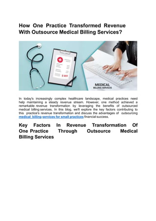 How One Practice Transformed Revenue
With Outsource Medical Billing Services?
In today's increasingly complex healthcare landscape, medical practices need
help maintaining a steady revenue stream. However, one method achieved a
remarkable revenue transformation by leveraging the benefits of outsourced
medical billing services. In this blog, we'll explore the key factors contributing to
this practice's revenue transformation and discuss the advantages of outsourcing
medical billing services for small practices financial success.
Key Factors In Revenue Transformation Of
One Practice Through Outsource Medical
Billing Services
 