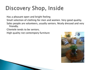 Has a pleasant open and bright feeling
Small selection of clothing for men and women. Very good quality.
Sales people are volunteers, usually seniors. Nicely dressed and very
  friendly.
Clientele tends to be seniors.
High quality not contempory furniture
 
