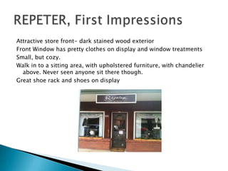 Attractive store front- dark stained wood exterior
Front Window has pretty clothes on display and window treatments
Small, but cozy.
Walk in to a sitting area, with upholstered furniture, with chandelier
  above. Never seen anyone sit there though.
Great shoe rack and shoes on display
 