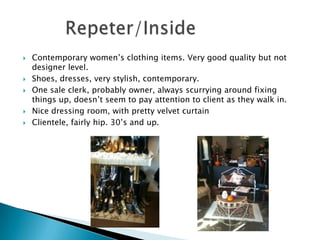    Contemporary women’s clothing items. Very good quality but not
    designer level.
   Shoes, dresses, very stylish, contemporary.
   One sale clerk, probably owner, always scurrying around fixing
    things up, doesn’t seem to pay attention to client as they walk in.
   Nice dressing room, with pretty velvet curtain
   Clientele, fairly hip. 30’s and up.
 