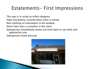 The sign is in script to reflect elegance
High end jewelry, covered when store is closed.
Nice clothing on mannequin in the window.
Never have seen a customer in the store.
Salesperson immediately comes out from back to say hello and
  approaches you
Salesperson nicely dressed.
 
