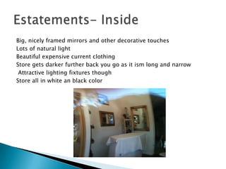 Big, nicely framed mirrors and other decorative touches
Lots of natural light
Beautiful expensive current clothing
Store gets darker further back you go as it ism long and narrow
 Attractive lighting fixtures though
Store all in white an black color
 