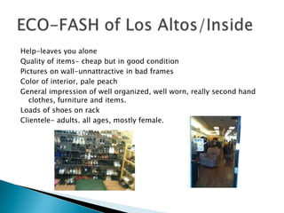 Help-leaves you alone
Quality of items- cheap but in good condition
Pictures on wall-unnattractive in bad frames
Color of interior, pale peach
General impression of well organized, well worn, really second hand
   clothes, furniture and items.
Loads of shoes on rack
Clientele- adults. all ages, mostly female.
 