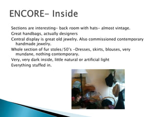 Sections are interesting- back room with hats- almost vintage.
Great handbags, actually designers
Central display is great old jewelry. Also commissioned contemporary
  handmade jewelry.
Whole section of fur stoles/50’s -Dresses, skirts, blouses, very
  mundane, nothing contemporary.
Very, very dark inside, little natural or artificial light
Everything stuffed in.
 