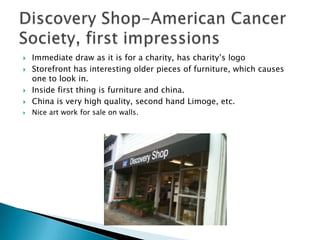    Immediate draw as it is for a charity, has charity’s logo
   Storefront has interesting older pieces of furniture, which causes
    one to look in.
   Inside first thing is furniture and china.
   China is very high quality, second hand Limoge, etc.
   Nice art work for sale on walls.
 