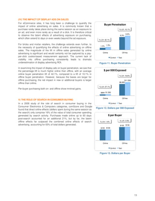 (IV) THE IMPACT OF DISPLAY ADS ON SALES
For eCommerce sites, it has long been a challenge to quantify the
                                                                                       Buyer Penetration
impact of online advertising on sales. It is commonly known that a
purchase rarely takes place during the same session as an exposure to                                        % Lif t: 10.1%
an ad, and even more rarely as a result of a click. It is therefore critical
                                                                                                                         6.9%
to observe the latent effects of advertising exposure on purchasing,                                         6.3%
which often extend to days or even weeks beyond the ad exposure.
                                                                                 % Lif t: 42.1%

For bricks and mortar retailers, the challenge extends even further, to                   1.5%
                                                                                   1.0%
the necessity of quantifying the effects of online advertising on offline
sales. The magnitude of the lift in offline sales generated by online
                                                                                      Online                       Of f line
advertising is significant and would certainly not be captured by a pay-
per-click cookie-based measurement approach. The current lack of                                  Control   Test
visibility into offline purchasing consistently leads to dramatic
underestimation of display advertising ROI.                                       Figure 11. Buyer Penetration

In examining the impact of display ads on buyer penetration, we see that
the percentage lift is much higher online than offline, with an average                $ per 000 Exposed
online buyer penetration lift of 42.1%, compared to a lift of 10.1% in
                                                                                                             % Lif t: 16.6%
offline buyer penetration. However, because the bases are larger for
offline purchasing, the net impact in new or additional buyers is larger                                           $11,550
                                                                                                             $9,905
offline than online.
                                                                                 % Lif t: 27.1%
Per-buyer purchasing both on- and offline show minimal gains.
                                                                                   $994 $1,263


                                                                                      Online                       Of f line
V) THE ROLE OF SEARCH IN CONSUMER BUYING
In a 2006 study of the role of search in consumer buying in the                                   Control   Test
Consumer Electronics & Computers categories, comScore and Google
                                                                               Figure 12. Dollars per 000 Exposed
found that direct online effects (dollars spent during the same session as
the search) only comprise 16% of the value of total consumer spending
generated by search activity. Purchases made online up to 60 days                              $ per Buyer
post-search accounted for an additional 21%, but by far, the latent
                                                                                                             % Lif t: 3.5%
offline effects far outpaced the combined online effects of search                % Lif t: 1.4%
advertising, accounting for 63% of total dollars generated.                                                  $130 $134
                                                                                   $105 $106




                                                                                      Online                       Of f line

                                                                                                  Control   Test

                                                                                  Figure 13. Dollars per Buyer




                                                                                                                                13
 