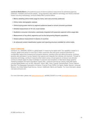 comScore Media Metrix is the preferred source of Internet audience measurement for advertising agencies,
publishers, marketers and financial analysts. Using proprietary data collection technology and industry-endorsed
random recruiting methodology, comScore Media Metrix products deliver:

    Metrics detailing online media usage for home, work and university audiences

    Online visitor demographic analysis

    Online buying power metrics to segment audiences based on actual consumer purchases

    Detailed measurement of 101 U.S. local markets

    Qualitative consumer information, seamlessly integrated with passively captured online usage data

    Measurement of key ethnic segments such as the fast-growing Hispanic population

    Global audience measurement in dozens of countries

    An advanced content classification system and reporting structure available for online media.



ABOUT COMSCORE
comScore, Inc. (NASDAQ: SCOR) is a global leader in measuring the digital world. This capability is based on a
massive, global cross-section of more than 2 million consumers who have given comScore permission to
confidentially capture their browsing and transaction behavior, including online and offline purchasing. comScore
panelists also participate in survey research that captures and integrates their attitudes and intentions. Through its
proprietary technology, comScore measures what matters across a broad spectrum of behavior and attitudes.
comScore analysts apply this deep knowledge of customers and competitors to help clients design powerful
marketing strategies and tactics that deliver superior ROI. comScore services are used by nearly 900 clients,
including global leaders such as AOL, Microsoft, Yahoo!, BBC, Carat, Cyworld, Deutsche Bank, France Telecom,
Best Buy, The Newspaper Association of America, Financial Times, ESPN, Fox Sports, Nestlé, Starcom, Universal
McCann, the United States Postal Service, Verizon, ViaMichelin, Merck and Expedia. For more information, please
visit www.comscore.com.



For more information, please visit www.comscore.com, call 866.276.6972 or e-mail mmxinfo@comscore.com.




© 2008 comScore, Inc.


                                                                                                                     16
 