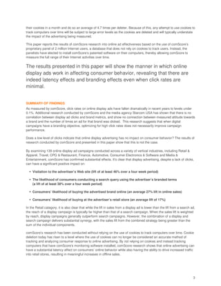 their cookies in a month and do so an average of 4.7 times per deleter. Because of this, any attempt to use cookies to
track computers over time will be subject to large error levels as the cookies are deleted and will typically understate
the impact of the advertising being measured.

This paper reports the results of comScore research into online ad effectiveness based on the use of comScore’s
proprietary panel of 2 million Internet users, a database that does not rely on cookies to track users. Instead, the
panelists have elected to install comScore’s patented software on their computers, thereby allowing comScore to
measure the full range of their Internet activities over time.

The results presented in this paper will show the manner in which online
display ads work in affecting consumer behavior, revealing that there are
indeed latency effects and branding effects even when click rates are
minimal.


SUMMARY OF FINDINGS
As measured by comScore, click rates on online display ads have fallen dramatically in recent years to levels under
0.1%. Additional research conducted by comScore and the media agency Starcom USA has shown that there is no
correlation between display ad clicks and brand metrics, and show no connection between measured attitude towards
a brand and the number of times an ad for that brand was clicked. This research suggests that when digital
campaigns have a branding objective, optimizing for high click rates does not necessarily improve campaign
performance.

Does a low level of clicks indicate that online display advertising has no impact on consumer behavior? The results of
research conducted by comScore and presented in this paper show that this is not the case.

By examining 139 online display ad campaigns conducted across a variety of vertical industries, including Retail &
Apparel, Travel, CPG & Restaurant, Finance, Automotive, Consumer Electronics & Software and Media &
Entertainment, comScore has confirmed substantial effects. It’s clear that display advertising, despite a lack of clicks,
can have a significant positive impact on:

    Visitation to the advertiser’s Web site (lift of at least 46% over a four week period)

    The likelihood of consumers conducting a search query using the advertiser’s branded terms
    (a lift of at least 38% over a four week period)

    Consumers’ likelihood of buying the advertised brand online (an average 27% lift in online sales)

    Consumers’ likelihood of buying at the advertiser’s retail store (an average lift of 17%)

In the Retail category, it is also clear that while the lift in sales from a display ad is lower than the lift from a search ad,
the reach of a display campaign is typically far higher than that of a search campaign. When the sales lift is weighted
by reach, display campaigns generally outperform search campaigns. However, the combination of a display and
search campaign delivers substantial synergy, with the sales lift from the combined strategy being greater than the
sum of the individual components.

comScore’s research has been conducted without relying on the use of cookies to track computers over time. Cookie
deletion today has risen to a level where the use of cookies can no longer be considered an accurate method of
tracking and analyzing consumer response to online advertising. By not relying on cookies and instead tracking
computers that have comScore’s monitoring software installed, comScore research shows that online advertising can
have a substantial latency effect on consumers’ online behavior while also having the ability to drive increased traffic
into retail stores, resulting in meaningful increases in offline sales.




                                                                                                                              3
 